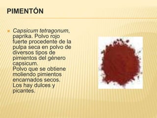 PIMENTÓN
 Capsicum tetragonum,
paprika. Polvo rojo
fuerte procedente de la
pulpa seca en polvo de
diversos tipos de
pimientos del género
capsicum.
Polvo que se obtiene
moliendo pimientos
encarnados secos.
Los hay dulces y
picantes.
 