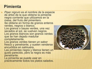 Pimienta
 Piper nigrum es el nombre de la especie
de árbol de la que obtiene la pimienta
negra corriente que utilizamos en la
mesa, del fruto del pimentero.
Se obtiene en forma de granos enteros
verdes, negros o blanco.
Los granos o bayas verdes, una vez
secados al sol, se vuelven negros.
Los granos blancos son granos verdes
que se han dejado madurar
completamente.
Los granos verdes tienen un sabor
fresco y penetrante, y suelen venderse
encurtidos en salmuera.
Las pimientas negra y blanca tienen un
gusto parecido, pero la negra es más
penetrante.
La pimienta se puede usar en
prácticamente todos los platos salados.
 