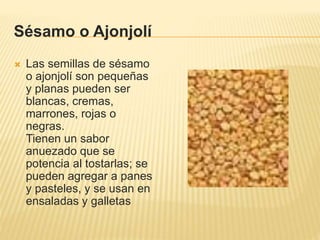 Sésamo o Ajonjolí
 Las semillas de sésamo
o ajonjolí son pequeñas
y planas pueden ser
blancas, cremas,
marrones, rojas o
negras.
Tienen un sabor
anuezado que se
potencia al tostarlas; se
pueden agregar a panes
y pasteles, y se usan en
ensaladas y galletas
 