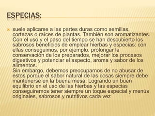 ESPECIAS:
 suele aplicarse a las partes duras como semillas,
cortezas o raíces de plantas. También son aromatizantes.
Con el uso y el paso del tiempo se han descubierto los
sabrosos beneficios de emplear hierbas y especias: con
ellas conseguimos, por ejemplo, prolongar la
conservación de los preparados, mejorar los procesos
digestivos y potenciar el aspecto, aroma y sabor de los
alimentos.
Sin embargo, debemos preocuparnos de no abusar de
estos porque el sabor natural de las cosas siempre debe
mantenerse en la buena mesa. Logrando un buen
equilibrio en el uso de las hierbas y las especias
conseguiremos tener siempre un toque especial y menús
originales, sabrosos y nutritivos cada vez
 