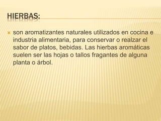 HIERBAS:
 son aromatizantes naturales utilizados en cocina e
industria alimentaria, para conservar o realzar el
sabor de platos, bebidas. Las hierbas aromáticas
suelen ser las hojas o tallos fragantes de alguna
planta o árbol.
 