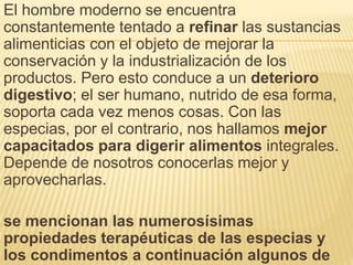 El hombre moderno se encuentra
constantemente tentado a refinar las sustancias
alimenticias con el objeto de mejorar la
conservación y la industrialización de los
productos. Pero esto conduce a un deterioro
digestivo; el ser humano, nutrido de esa forma,
soporta cada vez menos cosas. Con las
especias, por el contrario, nos hallamos mejor
capacitados para digerir alimentos integrales.
Depende de nosotros conocerlas mejor y
aprovecharlas.
se mencionan las numerosísimas
propiedades terapéuticas de las especias y
los condimentos a continuación algunos de
 