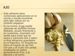 AJO
 Este alimento tiene
numerosas aplicaciones en la
cocina y resulta excelente
para ligar salsas por su
carácter pegajoso
 En la cocina, el ajo puede
utilizarse de distintas formas:
fileteado, picado finamente y,
en ocasiones, mezclado con
aceite para evitar que se
seque y transmita olor o sabor
a otros alimentos guardados
en el frigorífico. En España es
típico el majado de ajo frito
con pan y el crudo con perejil,
empleados en platos
generalmente fríos, a la
plancha o al horno.
 