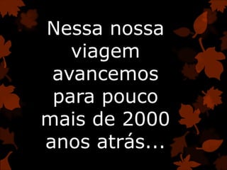 Nessa nossa
viagem
avancemos
para pouco
mais de 2000
anos atrás...
 