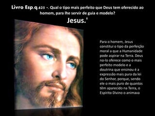 Livro Esp.q.625 -. Qual o tipo mais perfeito que Deus tem oferecido ao
homem, para lhe servir de guia e modelo?
Jesus.'
Para o homem, Jesus
constitui o tipo da perfeição
moral a que a Humanidade
pode aspirar na Terra. Deus
no-lo oferece como o mais
perfeito modelo e a
doutrina que ensinou é a
expressão mais pura da lei
do Senhor, porque, sendo
ele o mais puro de quantos
têm aparecido na Terra, o
Espírito Divino o animava.
 
