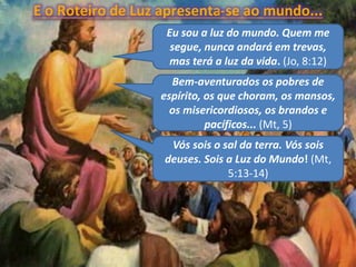 Eu sou a luz do mundo. Quem me
segue, nunca andará em trevas,
mas terá a luz da vida. (Jo, 8:12)
Vós sois o sal da terra. Vós sois
deuses. Sois a Luz do Mundo! (Mt,
5:13-14)
E o Roteiro de Luz apresenta-se ao mundo...
Bem-aventurados os pobres de
espírito, os que choram, os mansos,
os misericordiosos, os brandos e
pacíficos... (Mt, 5)
 