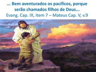 ... Bem aventurados os pacíficos, porque
serão chamados filhos de Deus...
Evang. Cap. IX, item 7 – Mateus Cap. V, v.9
 