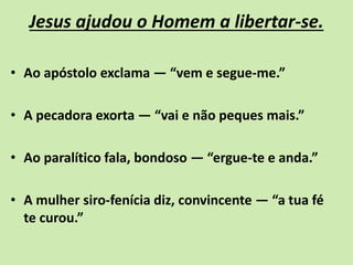 Jesus ajudou o Homem a libertar-se.
• Ao apóstolo exclama — “vem e segue-me.”
• A pecadora exorta — “vai e não peques mais.”
• Ao paralítico fala, bondoso — “ergue-te e anda.”
• A mulher siro-fenícia diz, convincente — “a tua fé
te curou.”
 
