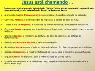 Jesus está chamando ...
Desde a primeira hora do Apostolado Divino, Jesus está chamando cooperadores
para os serviços de extensão do Reino de Deus na Terra.
 A princípio, buscou Pedro e André, os pescadores humildes, a tarefa de salvação.
 Convocou Mateus, o administrador de impostos, à coleta de bens do Céu.
 Trouxe Maria de Magdala, a obsidiada de vários demônios, à necessária renovação.
 Convidou Joana, a esposa admirável de ilustre funcionário do bem público, ao concurso
fraterno.
 Chamou Zaqueu, o mordomo da fortuna, do alto do sicômoro, ao esforço de
benemerência.
 Exaltou em Maria da Betânia o valor da meditação.
 Requisitou Marta, a preocupada servidora doméstica, às obras do pensamento sublime.
 Acordou Nicodemos, o mestre intelectual de Israel, para o ministério da santificação.
 Ergueu Lázaro, no sepulcro, para a manifestação do Divino Poder.
 E ainda, no último dia e na derradeira hora, despertou um ladrão crucificado para a
divina esperança.
 