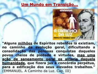 5
“Alguns milhões de Espíritos rebeldes lá existiam,
no caminho da evolução geral, dificultando a
consolidação das penosas conquistas daqueles
povos cheios de piedade e virtudes, mas uma
ação de saneamento geral os alijaria daquela
humanidade, que fizera jus à concórdia perpétua,
para a edificação dos seus elevados trabalhos.”
(EMMANUEL. A Caminho da Luz. Cap. III)
Um Mundo em Transição...
 