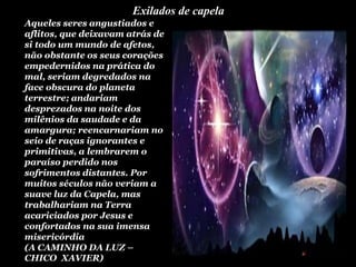 Exilados de capela
.
Aqueles seres angustiados e
aflitos, que deixavam atrás de
si todo um mundo de afetos,
não obstante os seus corações
empedernidos na prática do
mal, seriam degredados na
face obscura do planeta
terrestre; andariam
desprezados na noite dos
milênios da saudade e da
amargura; reencarnariam no
seio de raças ignorantes e
primitivas, a lembrarem o
paraíso perdido nos
sofrimentos distantes. Por
muitos séculos não veriam a
suave luz da Capela, mas
trabalhariam na Terra
acariciados por Jesus e
confortados na sua imensa
misericórdia
(A CAMINHO DA LUZ –
CHICO XAVIER)
 