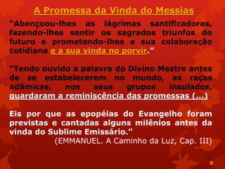 “Abençoou-lhes as lágrimas santificadoras,
fazendo-lhes sentir os sagrados triunfos do
futuro e prometendo-lhes a sua colaboração
cotidiana e a sua vinda no porvir.”
“Tendo ouvido a palavra do Divino Mestre antes
de se estabelecerem no mundo, as raças
adâmicas, nos seus grupos insulados,
guardaram a reminiscência das promessas (...).
Eis por que as epopéias do Evangelho foram
previstas e cantadas alguns milênios antes da
vinda do Sublime Emissário.”
(EMMANUEL. A Caminho da Luz, Cap. III)
A Promessa da Vinda do Messias
8
 