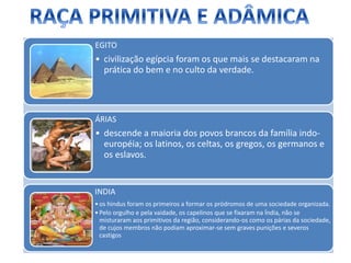EGITO
• civilização egípcia foram os que mais se destacaram na
prática do bem e no culto da verdade.
ÁRIAS
• descende a maioria dos povos brancos da família indo-
européia; os latinos, os celtas, os gregos, os germanos e
os eslavos.
INDIA
•os hindus foram os primeiros a formar os pródromos de uma sociedade organizada.
•Pelo orgulho e pela vaidade, os capelinos que se fixaram na Índia, não se
misturaram aos primitivos da região, considerando-os como os párias da sociedade,
de cujos membros não podiam aproximar-se sem graves punições e severos
castigos
 