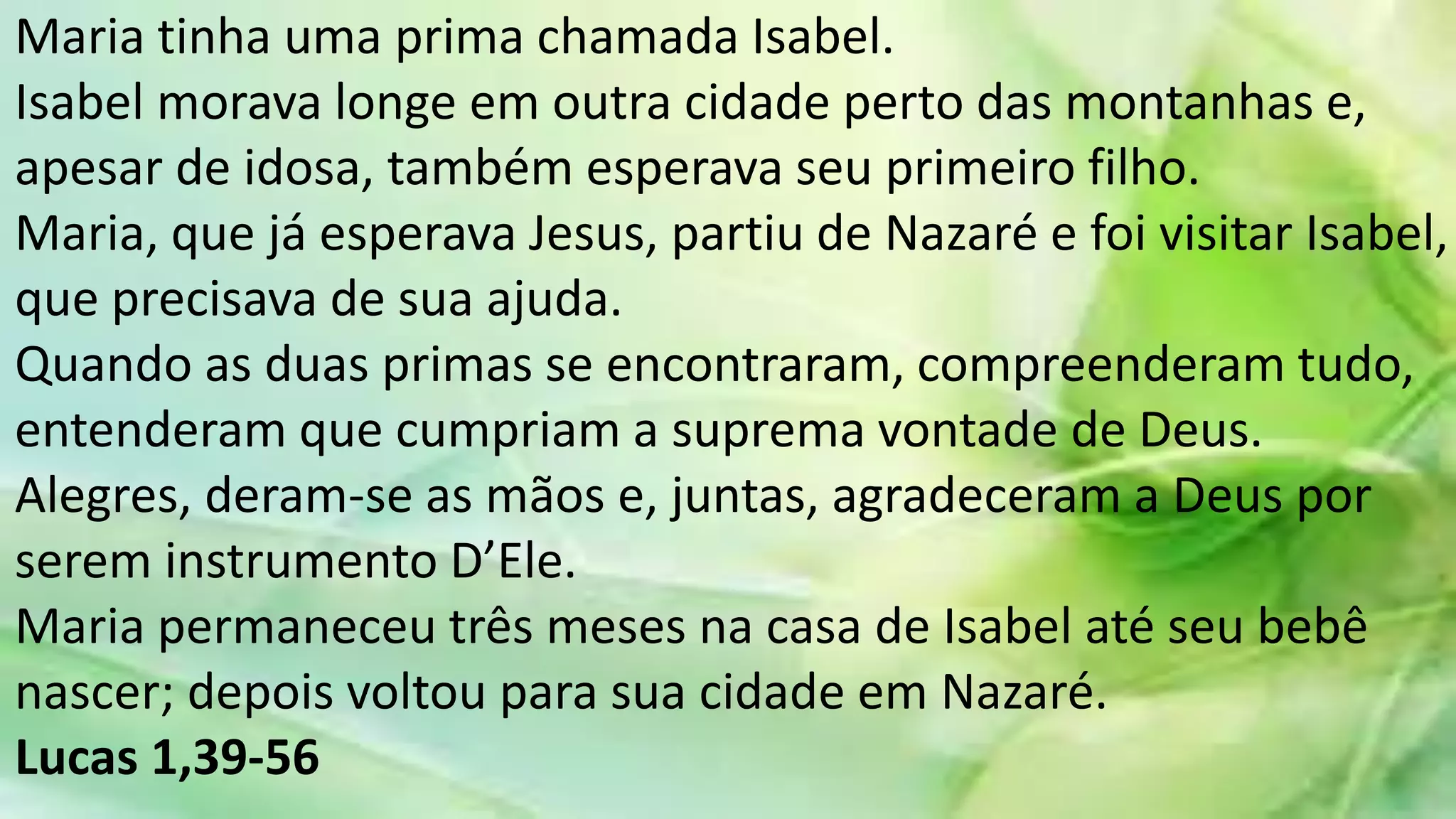 Maria tinha uma prima chamada Isabel.
Isabel morava longe em outra cidade perto das montanhas e,
apesar de idosa, também esperava seu primeiro filho.
Maria, que já esperava Jesus, partiu de Nazaré e foi visitar Isabel,
que precisava de sua ajuda.
Quando as duas primas se encontraram, compreenderam tudo,
entenderam que cumpriam a suprema vontade de Deus.
Alegres, deram-se as mãos e, juntas, agradeceram a Deus por
serem instrumento D’Ele.
Maria permaneceu três meses na casa de Isabel até seu bebê
nascer; depois voltou para sua cidade em Nazaré.
Lucas 1,39-56
 