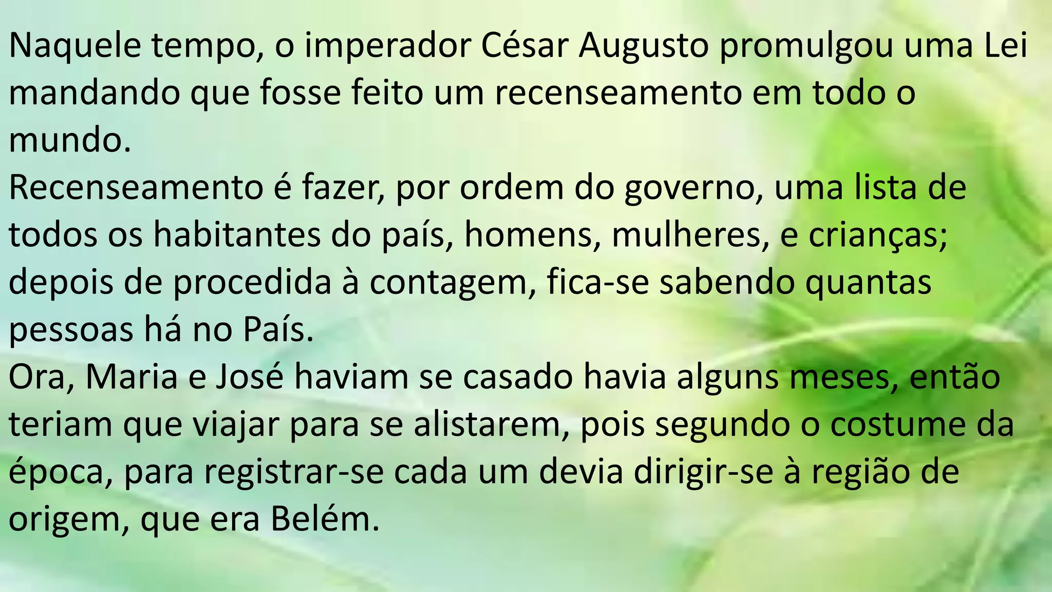 Naquele tempo, o imperador César Augusto promulgou uma Lei
mandando que fosse feito um recenseamento em todo o
mundo.
Recenseamento é fazer, por ordem do governo, uma lista de
todos os habitantes do país, homens, mulheres, e crianças;
depois de procedida à contagem, fica-se sabendo quantas
pessoas há no País.
Ora, Maria e José haviam se casado havia alguns meses, então
teriam que viajar para se alistarem, pois segundo o costume da
época, para registrar-se cada um devia dirigir-se à região de
origem, que era Belém.
 