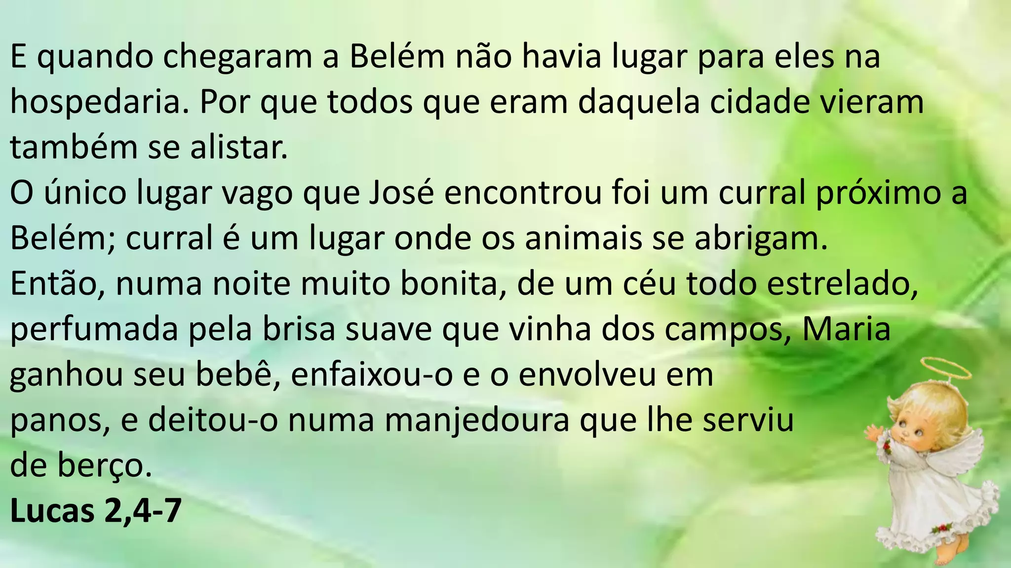 E quando chegaram a Belém não havia lugar para eles na
hospedaria. Por que todos que eram daquela cidade vieram
também se alistar.
O único lugar vago que José encontrou foi um curral próximo a
Belém; curral é um lugar onde os animais se abrigam.
Então, numa noite muito bonita, de um céu todo estrelado,
perfumada pela brisa suave que vinha dos campos, Maria
ganhou seu bebê, enfaixou-o e o envolveu em
panos, e deitou-o numa manjedoura que lhe serviu
de berço.
Lucas 2,4-7
 