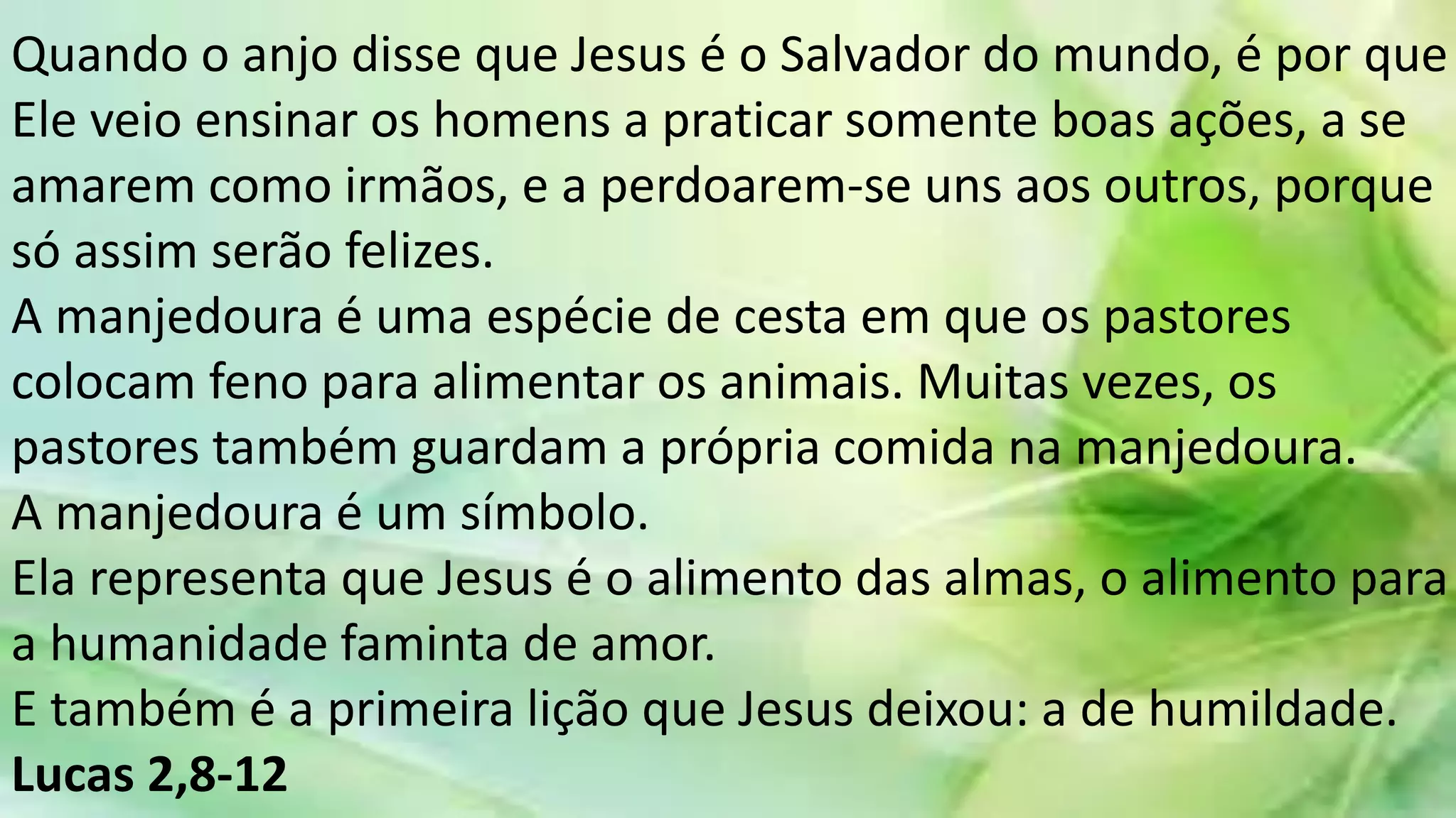 Quando o anjo disse que Jesus é o Salvador do mundo, é por que
Ele veio ensinar os homens a praticar somente boas ações, a se
amarem como irmãos, e a perdoarem-se uns aos outros, porque
só assim serão felizes.
A manjedoura é uma espécie de cesta em que os pastores
colocam feno para alimentar os animais. Muitas vezes, os
pastores também guardam a própria comida na manjedoura.
A manjedoura é um símbolo.
Ela representa que Jesus é o alimento das almas, o alimento para
a humanidade faminta de amor.
E também é a primeira lição que Jesus deixou: a de humildade.
Lucas 2,8-12
 