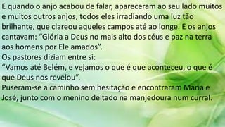 E quando o anjo acabou de falar, apareceram ao seu lado muitos
e muitos outros anjos, todos eles irradiando uma luz tão
brilhante, que clareou aqueles campos até ao longe. E os anjos
cantavam: “Glória a Deus no mais alto dos céus e paz na terra
aos homens por Ele amados”.
Os pastores diziam entre si:
“Vamos até Belém, e vejamos o que é que aconteceu, o que é
que Deus nos revelou”.
Puseram-se a caminho sem hesitação e encontraram Maria e
José, junto com o menino deitado na manjedoura num curral.
 