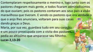 Contemplaram respeitosamente o menino e, logo junto com os
pastores chegaram mais gente, e todos ficaram admiradíssimos
do que ouviam; pois os pastores contaram aos seus pais a visão
maravilhosa que tiveram. E vendo os pastores que era verdade o
que o anjo lhes anunciara, voltaram para suas casas
dando graças a Deus.
Maria, por sua vez, guardava tudo em seu coração,
e um pouco preocupada com a visita dos pastores,
pedia ao altíssimo que amparasse seu filhinho.
Lucas 2,13-20
 
