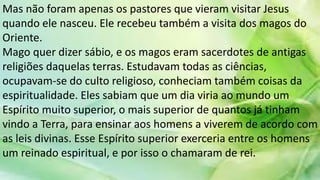 Mas não foram apenas os pastores que vieram visitar Jesus
quando ele nasceu. Ele recebeu também a visita dos magos do
Oriente.
Mago quer dizer sábio, e os magos eram sacerdotes de antigas
religiões daquelas terras. Estudavam todas as ciências,
ocupavam-se do culto religioso, conheciam também coisas da
espiritualidade. Eles sabiam que um dia viria ao mundo um
Espírito muito superior, o mais superior de quantos já tinham
vindo a Terra, para ensinar aos homens a viverem de acordo com
as leis divinas. Esse Espírito superior exerceria entre os homens
um reinado espiritual, e por isso o chamaram de rei.
 