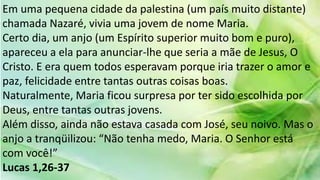 Em uma pequena cidade da palestina (um país muito distante)
chamada Nazaré, vivia uma jovem de nome Maria.
Certo dia, um anjo (um Espírito superior muito bom e puro),
apareceu a ela para anunciar-lhe que seria a mãe de Jesus, O
Cristo. E era quem todos esperavam porque iria trazer o amor e
paz, felicidade entre tantas outras coisas boas.
Naturalmente, Maria ficou surpresa por ter sido escolhida por
Deus, entre tantas outras jovens.
Além disso, ainda não estava casada com José, seu noivo. Mas o
anjo a tranqüilizou: “Não tenha medo, Maria. O Senhor está
com você!”
Lucas 1,26-37
 