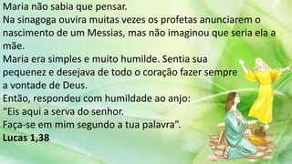 Maria não sabia que pensar.
Na sinagoga ouvira muitas vezes os profetas anunciarem o
nascimento de um Messias, mas não imaginou que seria ela a
mãe.
Maria era simples e muito humilde. Sentia sua
pequenez e desejava de todo o coração fazer sempre
a vontade de Deus.
Então, respondeu com humildade ao anjo:
“Eis aqui a serva do senhor.
Faça-se em mim segundo a tua palavra”.
Lucas 1,38
 