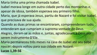 Maria tinha uma prima chamada Isabel.
Isabel morava longe em outra cidade perto das montanhas e,
apesar de idosa, também esperava seu primeiro filho.
Maria, que já esperava Jesus, partiu de Nazaré e foi visitar Isabel,
que precisava de sua ajuda.
Quando as duas primas se encontraram, compreenderam tudo,
entenderam que cumpriam a suprema vontade de Deus.
Alegres, deram-se as mãos e, juntas, agradeceram a Deus por
serem instrumento D’Ele.
Maria permaneceu três meses na casa de Isabel até seu bebê
nascer; depois voltou para sua cidade em Nazaré.
Lucas 1,39-56
 