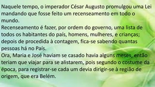 Naquele tempo, o imperador César Augusto promulgou uma Lei
mandando que fosse feito um recenseamento em todo o
mundo.
Recenseamento é fazer, por ordem do governo, uma lista de
todos os habitantes do país, homens, mulheres, e crianças;
depois de procedida à contagem, fica-se sabendo quantas
pessoas há no País.
Ora, Maria e José haviam se casado havia alguns meses, então
teriam que viajar para se alistarem, pois segundo o costume da
época, para registrar-se cada um devia dirigir-se à região de
origem, que era Belém.
 