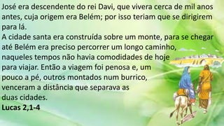 José era descendente do rei Davi, que vivera cerca de mil anos
antes, cuja origem era Belém; por isso teriam que se dirigirem
para lá.
A cidade santa era construída sobre um monte, para se chegar
até Belém era preciso percorrer um longo caminho,
naqueles tempos não havia comodidades de hoje
para viajar. Então a viagem foi penosa e, um
pouco a pé, outros montados num burrico,
venceram a distância que separava as
duas cidades.
Lucas 2,1-4
 