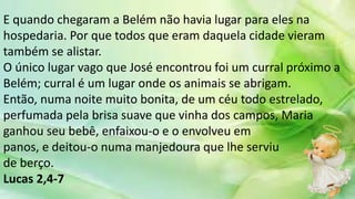 E quando chegaram a Belém não havia lugar para eles na
hospedaria. Por que todos que eram daquela cidade vieram
também se alistar.
O único lugar vago que José encontrou foi um curral próximo a
Belém; curral é um lugar onde os animais se abrigam.
Então, numa noite muito bonita, de um céu todo estrelado,
perfumada pela brisa suave que vinha dos campos, Maria
ganhou seu bebê, enfaixou-o e o envolveu em
panos, e deitou-o numa manjedoura que lhe serviu
de berço.
Lucas 2,4-7
 