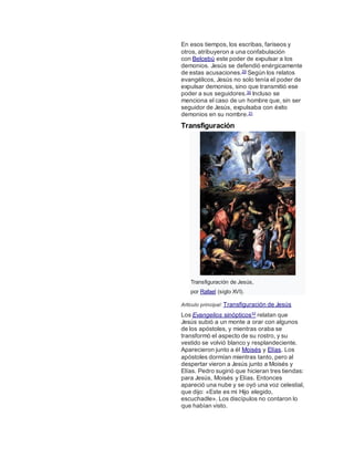En esos tiempos, los escribas, fariseos y
otros, atribuyeron a una confabulación
con Belcebú este poder de expulsar a los
demonios. Jesús se defendió enérgicamente
de estas acusaciones.29 Según los relatos
evangélicos, Jesús no solo tenía el poder de
expulsar demonios, sino que transmitió ese
poder a sus seguidores.30 Incluso se
menciona el caso de un hombre que, sin ser
seguidor de Jesús, expulsaba con éxito
demonios en su nombre.31
Transfiguración
Transfiguración de Jesús,
por Rafael (siglo XVI).
Artículo principal: Transfiguración de Jesús
Los Evangelios sinópticos32 relatan que
Jesús subió a un monte a orar con algunos
de los apóstoles, y mientras oraba se
transformó el aspecto de su rostro, y su
vestido se volvió blanco y resplandeciente.
Aparecieron junto a él Moisés y Elías. Los
apóstoles dormían mientras tanto, pero al
despertar vieron a Jesús junto a Moisés y
Elías. Pedro sugirió que hicieran tres tiendas:
para Jesús, Moisés y Elías. Entonces
apareció una nube y se oyó una voz celestial,
que dijo: «Este es mi Hijo elegido,
escuchadle». Los discípulos no contaron lo
que habían visto.
 