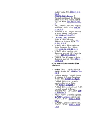 Madrid: Trotta, 2006. ISBN 84-8164-
832-9.
 PUENTE OJEA, Gonzalo: El
Evangelio de Marcos. Del Cristo de
la fe al Jesús de la historia. Madrid:
Siglo XXI, 1998. ISBN 84-323-0743-
2.
 PUIG, Armand: Jesús. Una biografía.
Barcelona: Destino, 2005. ISBN 84-
233-3752-9.
 SANDERS, E. P.: La figura histórica
de Jesús. Estella: Verbo Divino,
2000. ISBN 84-8169-400-2.
 THEISSEN, Gerd, y Annette
MERZ: El Jesús histórico.
Salamanca: Sígueme, 2004. ISBN
84-301-1349-5.
 VERMES, Geza: El nacimiento de
Jesús. Barcelona: Ares y Mares,
2007. ISBN 978-84-8432-944-2.
 VERMES, Geza: Jesús el judío.
Barcelona: Muchnik, 1979 (segunda
edición) ISBN 84-72-640005-1
 WINTER, Paul: El proceso a Jesús.
Barcelona: Muchnik, 1983. ISBN 84-
85501-50-0
Jesús en el cristianismo y en otras
religiones
 JONAS, Hans: La religión gnóstica.
Madrid: Siruela, 2000. ISBN 84-7844-
492-0
 LOSSKY, Vladimir: Teología mística
de la iglesia de Oriente. Barcelona:
Herder, 1982. ISBN 84-254-1268-4
 PAGELS, Elaine: Los evangelios
gnósticos. Barcelona: Crítica,
1996. ISBN 84-253-2981-7.
 PAGELS, Elaine: Más allá de la fe. El
evangelio secreto de Tomás.
Barcelona: Ares y Mares, 2004. ISBN
84-8432-489-3.
 PUECH, Henry: En torno a la gnosis.
 QUASTEN, Johannes: Patrología I.
Madrid: BAC, 2004. ISBN 84-7914-
029-1
 QUASTEN, Johannes: Patrología II.
Madrid: BAC, 2004. ISBN 84-7914-
125-5
 