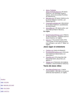  Jesus. Teología.
Jesus.Teología.Upsa.es («El Jesús
histórico», por Santiago Guijarro
Oporto, de la Universidad Pontificia
de Salamanca).
 Mercaba.org («El Jesús histórico a la
luz de la exégesis reciente», por
Rafael Aguirre).
 Ccparagon.pangea.org («Aproximaci
ón al Jesús histórico», posibilidades
de historicidad).
 Upcomillas.es («El Jesús judío», por
Juan Manuel Martín-Moreno).
En inglés
 EarlyChristianWritings.com («Historic
al Jesus theories», hipótesis sobre el
Jesús histórico; en inglés).
 bsw.org («The present state of the
“Third quest” for the historical Jesus:
loss and gain», por John P. Meier; en
inglés).
Jesús según el cristianismo
 Católico.org (Jesús de Nazaret).
 EnciclopediaCatólica.com («Docume
ntos históricos relacionados con
Jesucristo»).
 OpusDei.org («54 preguntas más
frecuentes sobre Jesucristo y la
Iglesia».]
 Vatican.va («Catecismo de la Iglesia
Católica», Librería Editrice Vaticana).
Teoría del Jesús mítico
 JesusNeverExisted.com («Jesús
nunca existió», sitio web en el que se
defiende esta hipótesis; en inglés).
WorldCat
VIAF: 38323081
ISNI: 0000 0001 2037 0699
BNE: XX1724284
GND:118557513
 