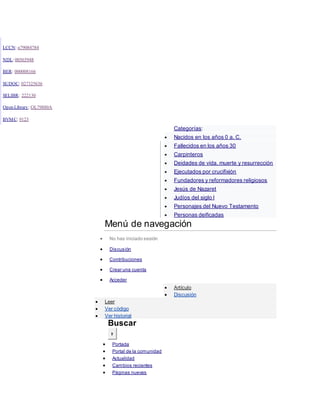 LCCN: n79084784
NDL: 00565948
BER: 000008166
SUDOC: 027325636
SELIBR: 222130
Open Library: OL79880A
BVMC: 9123
Categorías:
 Nacidos en los años 0 a. C.
 Fallecidos en los años 30
 Carpinteros
 Deidades de vida, muerte y resurrección
 Ejecutados por crucifixión
 Fundadores y reformadores religiosos
 Jesús de Nazaret
 Judíos del siglo I
 Personajes del Nuevo Testamento
 Personas deificadas
Menú de navegación
 No has iniciado sesión
 Discusión
 Contribuciones
 Crear una cuenta
 Acceder
 Artículo
 Discusión
 Leer
 Ver código
 Ver historial
Buscar
Ir
 Portada
 Portal de la comunidad
 Actualidad
 Cambios recientes
 Páginas nuevas
 