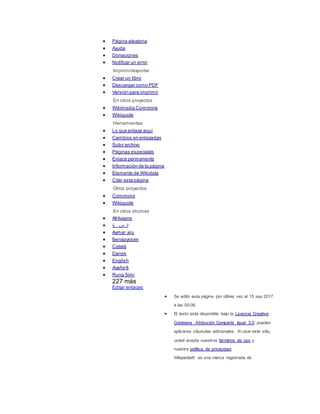  Página aleatoria
 Ayuda
 Donaciones
 Notificar un error
Imprimir/exportar
 Crear un libro
 Descargar como PDF
 Versión para imprimir
En otros proyectos
 Wikimedia Commons
 Wikiquote
Herramientas
 Lo que enlaza aquí
 Cambios en enlazadas
 Subir archivo
 Páginas especiales
 Enlace permanente
 Información de la página
 Elemento de Wikidata
 Citar esta página
Otros proyectos
 Commons
 Wikiquote
En otros idiomas
 Afrikaans
 ‫ية‬ ‫عرب‬ ‫ال‬
 Aymar aru
 Беларуская
 Català
 Dansk
 English
 Avañe'ẽ
 Runa Simi
227 más
Editar enlaces
 Se editó esta página por última vez el 15 sep 2017
a las 00:06.
 El texto está disponible bajo la Licencia Creative
Commons Atribución Compartir Igual 3.0; pueden
aplicarse cláusulas adicionales. Al usar este sitio,
usted acepta nuestros términos de uso y
nuestra política de privacidad.
Wikipedia® es una marca registrada de
 