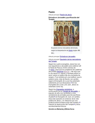 Pasión
Artículo principal: Pasión de Jesús
Entrada en Jerusalén y purificación del
Templo
Expulsión de los mercaderes del templo,
según la interpretación de Giotto (siglos XIII-
XIV).
Artículo principal: Entrada en Jerusalén
Artículo principal: Expulsión de los mercaderes
del Templo
Según los cuatro evangelios, Jesús fue con
sus seguidores a Jerusalén para celebrar allí
la fiesta de Pascua. Entró a lomos de
un asno, para que se cumplieran las palabras
del profeta Zacarías (Zc 9, 9.: «He aquí que
tu rey viene a ti, manso y montado sobre un
asno, sobre un pollino hijo de una bestia de
carga»). Fue recibido por una multitud, que lo
aclamó como «hijo de David» (en cambio
según el Evangelio de Lucas fue aclamado
solamente por sus discípulos).33 En los
evangelios de Lucas y de Juan, Jesús es
aclamado como rey.
Según los Evangelios sinópticos, a
continuación fue al Templo de Jerusalén, y
expulsó de allí a los cambistas y a los
vendedores de animales para los sacrificios
rituales34 (el Evangelio de Juan, en cambio,
sitúa este episodio al comienzo de la vida
pública de Jesús, y lo relaciona con una
profecía sobre la destrucción del Templo).35
Vaticinó la destrucción del Templo36 y otros
acontecimientos futuros.
Unción en Betania y Última Cena
 