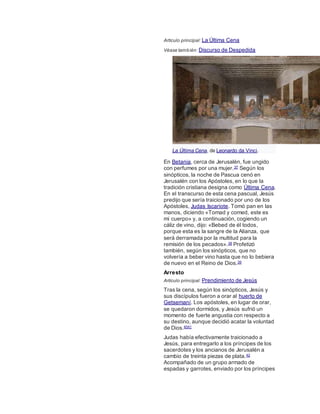 Artículo principal: La Última Cena
Véase también: Discurso de Despedida
La Última Cena, de Leonardo da Vinci.
En Betania, cerca de Jerusalén, fue ungido
con perfumes por una mujer.37 Según los
sinópticos, la noche de Pascua cenó en
Jerusalén con los Apóstoles, en lo que la
tradición cristiana designa como Última Cena.
En el transcurso de esta cena pascual, Jesús
predijo que sería traicionado por uno de los
Apóstoles, Judas Iscariote. Tomó pan en las
manos, diciendo «Tomad y comed, este es
mi cuerpo» y, a continuación, cogiendo un
cáliz de vino, dijo: «Bebed de él todos,
porque esta es la sangre de la Alianza, que
será derramada por la multitud para la
remisión de los pecados».38 Profetizó
también, según los sinópticos, que no
volvería a beber vino hasta que no lo bebiera
de nuevo en el Reino de Dios.39
Arresto
Artículo principal: Prendimiento de Jesús
Tras la cena, según los sinópticos, Jesús y
sus discípulos fueron a orar al huerto de
Getsemaní. Los apóstoles, en lugar de orar,
se quedaron dormidos, y Jesús sufrió un
momento de fuerte angustia con respecto a
su destino, aunque decidió acatar la voluntad
de Dios.4041
Judas había efectivamente traicionado a
Jesús, para entregarlo a los príncipes de los
sacerdotes y los ancianos de Jerusalén a
cambio de treinta piezas de plata.42
Acompañado de un grupo armado de
espadas y garrotes, enviado por los príncipes
 