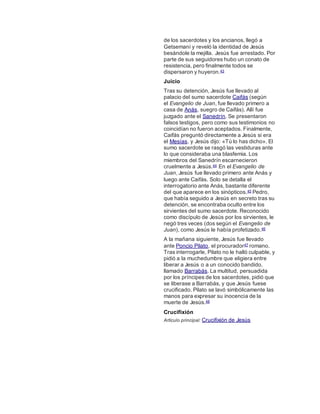 de los sacerdotes y los ancianos, llegó a
Getsemaní y reveló la identidad de Jesús
besándole la mejilla. Jesús fue arrestado. Por
parte de sus seguidores hubo un conato de
resistencia, pero finalmente todos se
dispersaron y huyeron.43
Juicio
Tras su detención, Jesús fue llevado al
palacio del sumo sacerdote Caifás (según
el Evangelio de Juan, fue llevado primero a
casa de Anás, suegro de Caifás). Allí fue
juzgado ante el Sanedrín. Se presentaron
falsos testigos, pero como sus testimonios no
coincidían no fueron aceptados. Finalmente,
Caifás preguntó directamente a Jesús si era
el Mesías, y Jesús dijo: «Tú lo has dicho». El
sumo sacerdote se rasgó las vestiduras ante
lo que consideraba una blasfemia. Los
miembros del Sanedrín escarnecieron
cruelmente a Jesús.44 En el Evangelio de
Juan, Jesús fue llevado primero ante Anás y
luego ante Caifás. Solo se detalla el
interrogatorio ante Anás, bastante diferente
del que aparece en los sinópticos.45 Pedro,
que había seguido a Jesús en secreto tras su
detención, se encontraba oculto entre los
sirvientes del sumo sacerdote. Reconocido
como discípulo de Jesús por los sirvientes, le
negó tres veces (dos según el Evangelio de
Juan), como Jesús le había profetizado.46
A la mañana siguiente, Jesús fue llevado
ante Poncio Pilato, el procurador47 romano.
Tras interrogarle, Pilato no le halló culpable, y
pidió a la muchedumbre que eligiera entre
liberar a Jesús o a un conocido bandido,
llamado Barrabás. La multitud, persuadida
por los príncipes de los sacerdotes, pidió que
se liberase a Barrabás, y que Jesús fuese
crucificado. Pilato se lavó simbólicamente las
manos para expresar su inocencia de la
muerte de Jesús.48
Crucifixión
Artículo principal: Crucifixión de Jesús
 