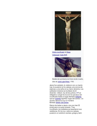 Cristo crucificado de Diego
Velázquez (siglo XVII).
Detalle del semblante de Cristo recién muerto,
obra de José Luján Pérez, 1793.
Jesús fue azotado, lo vistieron con un manto
rojo, le pusieron en la cabeza una corona de
espinas y una caña en su mano derecha. Los
soldados romanos se burlaban de él
diciendo: «Salud, rey de los judíos».49 Fue
obligado a cargar la cruz en la que iba a ser
crucificado hasta un lugar llamado Gólgota,
que en arameo significa ‘lugar del cráneo’. Le
ayudó a llevar la cruz un hombre
llamado Simón de Cirene.
Dieron de beber a Jesús vino con hiel. Él
probó pero no quiso tomarlo. Tras
crucificarlo, los soldados se repartieron sus
vestiduras. En la cruz, sobre su cabeza,
pusieron un cartel en arameo, griego y latín
 