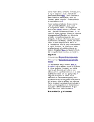 con el motivo de su condena: «Este es Jesús,
el rey de los judíos», que a menudo en
pinturas se abrevia INRI (Iesus Nazarenus
Rex Iudaeorum, literalmente ‘Jesús de
Nazaret, rey de los judíos’). Fue crucificado
entre dos ladrones.50
Hacia las tres de la tarde, Jesús exclamó:
«Elí, Elí, lemá sabactani», que, según
el Evangelio de Mateo y el Evangelio de
Marcos, en arameo significa: ‘Dios mío, Dios
mío, ¿por qué me has abandonado?’.51 Las
palabras finales de Jesús difieren en los otros
dos evangelios.52 También hay diferencia
entre los evangelios en cuanto a qué
discípulos de Jesús estuvieron presentes en
su crucifixión: en Mateo y Marcos, son varias
de las mujeres seguidoras de Jesús; en
el Evangelio de Juan se menciona también a
la madre de Jesús y al «discípulo a quien
amaba» (según la tradición cristiana, se
trataría del apóstol Juan, aunque en el texto
del evangelio no se menciona su nombre).
Sepultura
Artículo principal: Descendimiento de Jesús
Artículo principal: Lamentación sobre Cristo
muerto
Un seguidor de Jesús, llamado José de
Arimatea, solicitó a Pilato el cuerpo de Jesús
la misma tarde del viernes en que había
muerto, y lo depositó, envuelto en una
sábana, en un sepulcro excavado en la roca.
Cubrió el sepulcro con una gran piedra.53
Según el Evangelio de Mateo (no se
menciona en los otros evangelios), al día
siguiente, los «príncipes de los sacerdotes y
los fariseos» pidieron a Pilato que colocase
frente al sepulcro una guardia armada, para
evitar que los seguidores de Jesús robasen
su cuerpo y difundieran el rumor de que
había resucitado. Pilato accedió.54
Resurrección y ascensión
 