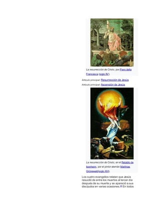 La resurrección de Cristo, por Piero della
Francesca (siglo XV).
Artículo principal: Resurrección de Jesús
Artículo principal: Ascensión de Jesús
La resurrección de Cristo, en el Retablo de
Isenheim, por el pintor alemán Matthias
Grünewald(siglo XVI).
Los cuatro evangelios relatan que Jesús
resucitó de entre los muertos al tercer día
después de su muerte y se apareció a sus
discípulos en varias ocasiones.55 En todos
 