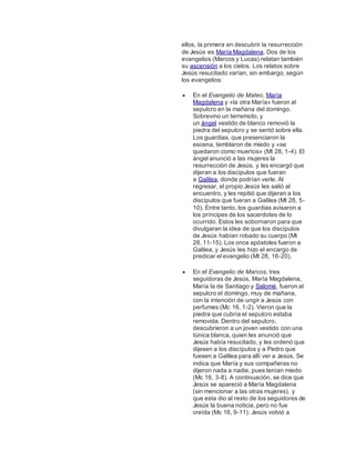 ellos, la primera en descubrir la resurrección
de Jesús es María Magdalena. Dos de los
evangelios (Marcos y Lucas) relatan también
su ascensión a los cielos. Los relatos sobre
Jesús resucitado varían, sin embargo, según
los evangelios:
 En el Evangelio de Mateo, María
Magdalena y «la otra María» fueron al
sepulcro en la mañana del domingo.
Sobrevino un terremoto, y
un ángel vestido de blanco removió la
piedra del sepulcro y se sentó sobre ella.
Los guardias, que presenciaron la
escena, temblaron de miedo y «se
quedaron como muertos» (Mt 28, 1-4). El
ángel anunció a las mujeres la
resurrección de Jesús, y les encargó que
dijeran a los discípulos que fueran
a Galilea, donde podrían verle. Al
regresar, el propio Jesús les salió al
encuentro, y les repitió que dijeran a los
discípulos que fueran a Galilea (Mt 28, 5-
10). Entre tanto, los guardias avisaron a
los príncipes de los sacerdotes de lo
ocurrido. Estos les sobornaron para que
divulgaran la idea de que los discípulos
de Jesús habían robado su cuerpo (Mt
28, 11-15). Los once apóstoles fueron a
Galilea, y Jesús les hizo el encargo de
predicar el evangelio (Mt 28, 16-20).
 En el Evangelio de Marcos, tres
seguidoras de Jesús, María Magdalena,
María la de Santiago y Salomé, fueron al
sepulcro el domingo, muy de mañana,
con la intención de ungir a Jesús con
perfumes (Mc 16, 1-2). Vieron que la
piedra que cubría el sepulcro estaba
removida. Dentro del sepulcro,
descubrieron a un joven vestido con una
túnica blanca, quien les anunció que
Jesús había resucitado, y les ordenó que
dijesen a los discípulos y a Pedro que
fuesen a Galilea para allí ver a Jesús. Se
indica que María y sus compañeras no
dijeron nada a nadie, pues tenían miedo
(Mc 16, 3-8). A continuación, se dice que
Jesús se apareció a María Magdalena
(sin mencionar a las otras mujeres), y
que esta dio al resto de los seguidores de
Jesús la buena noticia, pero no fue
creída (Mc 16, 9-11). Jesús volvió a
 