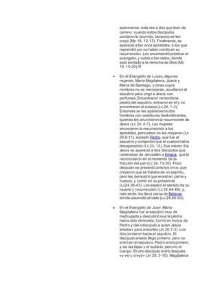 aparecerse, esta vez a dos que iban de
camino: cuando estos discípulos
contaron lo ocurrido, tampoco se les
creyó (Mc 16, 12-13). Finalmente, se
apareció a los once apóstoles, a los que
reprendió por no haber creído en su
resurrección. Les encomendó predicar el
evangelio, y subió a los cielos, donde
está sentado a la derecha de Dios (Mc
16, 14-20).56
 En el Evangelio de Lucas, algunas
mujeres, María Magdalena, Juana y
María de Santiago, y otras cuyos
nombres no se mencionan, acudieron al
sepulcro para ungir a Jesús con
perfumes. Encontraron removida la
piedra del sepulcro, entraron en él y no
encontraron el cuerpo (Lc 24, 1-3).
Entonces se les aparecieron dos
hombres con vestiduras deslumbrantes,
quienes les anunciaron la resurrección de
Jesús (Lc 24, 4-7). Las mujeres
anunciaron la resurrección a los
apóstoles, pero estos no las creyeron (Lc
24,8-11), excepto Pedro, que fue al
sepulcro y comprobó que el cuerpo había
desaparecido (Lc 24, 12). Ese mismo día,
Jesús se apareció a dos discípulos que
caminaban de Jerusalén a Emaús, que lo
reconocieron en el momento de la
fracción del pan (Lc 24, 13-35). Poco
después se presentó ante los once, que
creyeron que se trataba de un espíritu,
pero les demostró que era él en carne y
huesos, y comió en su presencia
(Lc24,36-43). Les explicó el sentido de su
muerte y resurrección (Lc 24,44-49), y,
más tarde, los llevó cerca de Betania,
donde ascendió al cielo (Lc 24,50-53).
 En el Evangelio de Juan, María
Magdalena fue al sepulcro muy de
madrugada y descubrió que la piedra
había sido removida. Corrió en busca de
Pedro y del «discípulo a quien Jesús
amaba» para avisarles (Jn 20,1-2). Los
dos corrieron hacia el sepulcro. El
discípulo amado llegó primero, pero no
entró en el sepulcro. Pedro entró primero
y vio las fajas y el sudario, pero no el
cuerpo. El otro discípulo entró después,
«y vio y creyó» (Jn 20, 3-10). Magdalena
 