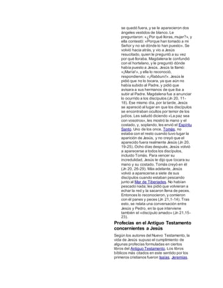 se quedó fuera, y se le aparecieron dos
ángeles vestidos de blanco. Le
preguntaron: «¿Por qué lloras, mujer?», y
ella contestó: «Porque han tomado a mi
Señor y no sé dónde lo han puesto». Se
volvió hacia atrás, y vio a Jesús
resucitado, quien le preguntó a su vez
por qué lloraba. Magdalena le confundió
con el hortelano, y le preguntó dónde
había puesto a Jesús. Jesús la llamó:
«¡María!», y ella lo reconoció,
respondiendo: «¡Rabbuní!». Jesús le
pidió que no lo tocara, ya que aún no
había subido al Padre, y pidió que
avisara a sus hermanos de que iba a
subir al Padre. Magdalena fue a anunciar
lo ocurrido a los discípulos (Jn 20, 11-
18). Ese mismo día, por la tarde, Jesús
se apareció al lugar en que los discípulos
se encontraban ocultos por temor de los
judíos. Les saludó diciendo «La paz sea
con vosotros», les mostró la mano y el
costado, y, soplando, les envió el Espíritu
Santo. Uno de los once, Tomás, no
estaba con el resto cuando tuvo lugar la
aparición de Jesús, y no creyó que el
aparecido fuera realmente Jesús (Jn 20,
19-25). Ocho días después, Jesús volvió
a aparecerse a todos los discípulos,
incluido Tomás. Para vencer su
incredulidad, Jesús le dijo que tocara su
mano y su costado. Tomás creyó en él
(Jn 20, 26-29). Más adelante, Jesús
volvió a aparecerse a siete de sus
discípulos cuando estaban pescando
junto al Mar de Tiberiades. No habían
pescado nada; les pidió que volvieran a
echar la red y la sacaron llena de peces.
Entonces lo reconocieron, y comieron
con él panes y peces (Jn 21,1-14). Tras
esto, se relata una conversación entre
Jesús y Pedro, en la que interviene
también el «discípulo amado» (Jn 21,15-
23).
Profecías en el Antiguo Testamento
concernientes a Jesús
Según los autores del Nuevo Testamento, la
vida de Jesús supuso el cumplimiento de
algunas profecías formuladas en ciertos
libros del Antiguo Testamento. Los libros
bíblicos más citados en este sentido por los
primeros cristianos fueron Isaías, Jeremías,
 