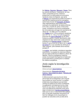 los Salmos, Zacarías, Miqueas y Oseas. Para
los autores del Nuevo Testamento, en una
visión compartida por los cristianos
posteriores, en estos textos se anuncia la
venida de Jesús de Nazaret, que sería
el Mesías que esperaba el pueblo de Israel. A
menudo los redactores de los evangelios,
sobre todo el autor del Evangelio de Mateo,
citan explícitamente estos textos para
subrayar el cumplimiento de estas profecías
en la vida y muerte de Jesús. Entre otras
cosas, consideran que fueron profetizadas
las circunstancias y el lugar de nacimiento de
Jesús (Is 7,14; Miq 5,2);57 su relación
con Galilea (Is 9,1);58 su condición mesiánica
(Is 9, 6-7; Is 11, 1-9; Is 15, 5);59 el papel de
precursor de Juan el Bautista (Is 40,3)60 e
incluso su pasión y muerte sacrificial (a este
respecto se citan sobre todo cuatro poemas,
incluidos en el Deutero Isaías (o Segundo
Isaías),61 que presentan la figura de un siervo
de Yahvé,62 a cuyo sacrificio se atribuye un
valor redentor, pero también otros muchos
pasajes.63
Los judíos, que también consideran sagrados
estos libros, no aceptan la creencia cristiana
de que estas profecías se refieren a Jesús de
Nazaret. Para la investigación histórica
actual, el principal interrogante es hasta qué
punto estos libros contribuyeron a moldear
los relatos evangélicos.
Jesús según la investigación
histórica
Artículo principal: Jesús histórico
Véanse también: Búsqueda del Jesús
histórico, Historicidad de Jesús y Retratos del
Jesús histórico.
A diferencia de lo que ocurre con otros
personajes de la Antigüedad, pero al igual
que sucede con otros muchos, no existen
evidencias arqueológicas que permitan
verificar la existencia de Jesús de Nazaret.
La explicación principal que se da a este
hecho es que Jesús no alcanzó mientras
vivía una relevancia suficiente como para
dejar constancia en fuentes arqueológicas,
dado que no fue un importante líder político,
sino un sencillo predicador itinerante.64 Si
bien los hallazgos de la arqueología no
pueden ser aducidos como prueba de la
 