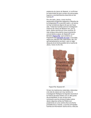 existencia de Jesús de Nazaret, sí confirman
la historicidad de gran número de personajes,
lugares y acontecimientos descritos en las
fuentes.65
Por otro lado, Jesús, como muchos
destacados dirigentes religiosos y filósofos de
la Antigüedad,66 no escribió nada, o al menos
no hay constancia alguna de que así haya
sido. Todas las fuentes para la investigación
histórica de Jesús de Nazaret son, por lo
tanto, textos escritos por otros autores. El
más antiguo documento inequívocamente
concerniente a Jesús de Nazaret67 es el
llamado Papiro P52, que contiene un
fragmento del Evangelio de Juan y que data,
según los cálculos más extendidos, del 125
aproximadamente (es decir, casi un siglo
después de la fecha posible de la muerte de
Jesús, hacia el año 30).
Papiro P52, Rylands 457.
Si bien los testimonios materiales referentes
a la vida de Jesús son muy tardíos, la
investigación filológica ha logrado reconstruir
la historia de estos textos con un alto grado
de probabilidad, lo que arroja como
conclusión que los primeros textos sobre
Jesús (algunas cartas de Pablo) son
posteriores en unos veinte años a la fecha
probable de su muerte, y que las principales
fuentes de información acerca de su vida (los
 