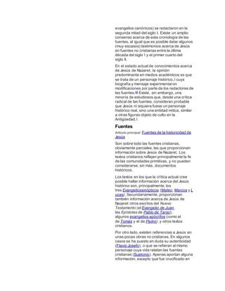 evangelios canónicos) se redactaron en la
segunda mitad del siglo I. Existe un amplio
consenso acerca de esta cronología de las
fuentes, al igual que es posible datar algunos
(muy escasos) testimonios acerca de Jesús
en fuentes no cristianas entre la última
década del siglo I y el primer cuarto del
siglo II.
En el estado actual de conocimientos acerca
de Jesús de Nazaret, la opinión
predominante en medios académicos es que
se trata de un personaje histórico,1 cuya
biografía y mensaje experimentaron
modificaciones por parte de los redactores de
las fuentes.68 Existe, sin embargo, una
minoría de estudiosos que, desde una crítica
radical de las fuentes, consideran probable
que Jesús ni siquiera fuese un personaje
histórico real, sino una entidad mítica, similar
a otras figuras objeto de culto en la
Antigüedad.1
Fuentes
Artículo principal: Fuentes de la historicidad de
Jesús
Son sobre todo las fuentes cristianas,
obviamente parciales, las que proporcionan
información sobre Jesús de Nazaret. Los
textos cristianos reflejan principalmente la fe
de las comunidades primitivas, y no pueden
considerarse, sin más, documentos
históricos.
Los textos en los que la crítica actual cree
posible hallar información acerca del Jesús
histórico son, principalmente, los
tres Evangeliossinópticos (Mateo, Marcos y L
ucas). Secundariamente, proporcionan
también información acerca de Jesús de
Nazaret otros escritos del Nuevo
Testamento (el Evangelio de Juan,
las Epístolas de Pablo de Tarso),
algunos evangelios apócrifos (como el
de Tomás y el de Pedro), y otros textos
cristianos.
Por otro lado, existen referencias a Jesús en
unas pocas obras no cristianas. En algunos
casos se ha puesto en duda su autenticidad
(Flavio Josefo), o que se refieran al mismo
personaje cuya vida relatan las fuentes
cristianas (Suetonio). Apenas aportan alguna
información, excepto que fue crucificado en
 