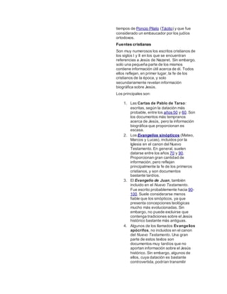 tiempos de Poncio Pilato (Tácito) y que fue
considerado un embaucador por los judíos
ortodoxos.
Fuentes cristianas
Son muy numerosos los escritos cristianos de
los siglos I y II en los que se encuentran
referencias a Jesús de Nazaret. Sin embargo,
solo una pequeña parte de los mismos
contiene información útil acerca de él. Todos
ellos reflejan, en primer lugar, la fe de los
cristianos de la época, y solo
secundariamente revelan información
biográfica sobre Jesús.
Los principales son:
1. Las Cartas de Pablo de Tarso:
escritas, según la datación más
probable, entre los años 50 y 60. Son
los documentos más tempranos
acerca de Jesús, pero la información
biográfica que proporcionan es
escasa.
2. Los Evangelios sinópticos (Mateo,
Marcos y Lucas), incluidos por la
Iglesia en el canon del Nuevo
Testamento. En general, suelen
datarse entre los años 70 y 90.
Proporcionan gran cantidad de
información, pero reflejan
principalmente la fe de los primeros
cristianos, y son documentos
bastante tardíos.
3. El Evangelio de Juan, también
incluido en el Nuevo Testamento.
Fue escrito probablemente hacia 90-
100. Suele considerarse menos
fiable que los sinópticos, ya que
presenta concepciones teológicas
mucho más evolucionadas. Sin
embargo, no puede excluirse que
contenga tradiciones sobre el Jesús
histórico bastante más antiguas.
4. Algunos de los llamados Evangelios
apócrifos, no incluidos en el canon
del Nuevo Testamento. Una gran
parte de estos textos son
documentos muy tardíos que no
aportan información sobre el Jesús
histórico. Sin embargo, algunos de
ellos, cuya datación es bastante
controvertida, podrían transmitir
 