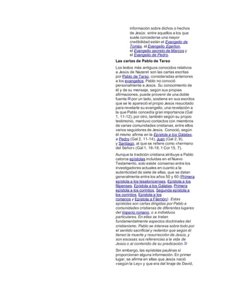 información sobre dichos o hechos
de Jesús: entre aquellos a los que
suele concederse una mayor
credibilidad están el Evangelio de
Tomás, el Evangelio Egerton,
el Evangelio secreto de Marcos y
el Evangelio de Pedro.
Las cartas de Pablo de Tarso
Los textos más antiguos conocidos relativos
a Jesús de Nazaret son las cartas escritas
por Pablo de Tarso, consideradas anteriores
a los evangelios. Pablo no conoció
personalmente a Jesús. Su conocimiento de
él y de su mensaje, según sus propias
afirmaciones, puede provenir de una doble
fuente:69 por un lado, sostiene en sus escritos
que se le apareció el propio Jesús resucitado
para revelarle su evangelio, una revelación a
la que Pablo concedía gran importancia (Gal
1, 11-12); por otro, también según su propio
testimonio, mantuvo contactos con miembros
de varias comunidades cristianas, entre ellos
varios seguidores de Jesús. Conoció, según
él mismo afirma en la Epístola a los Gálatas,
a Pedro (Gal 2, 11-14), Juan (Gal 2, 9),
y Santiago, al que se refiere como «hermano
del Señor» (Gal 1, 18-19; 1 Cor 15, 7).
Aunque la tradición cristiana atribuye a Pablo
catorce epístolas incluidas en el Nuevo
Testamento, solo existe consenso entre los
investigadores actuales en cuanto a la
autenticidad de siete de ellas, que se datan
generalmente entre los años 50 y 60 (Primera
epístola a los tesalonicenses, Epístola a los
filipenses, Epístola a los Gálatas, Primera
epístola a los corintios, Segunda epístola a
los corintios, Epístola a los
romanos y Epístola a Filemón). Estas
epístolas son cartas dirigidas por Pablo a
comunidades cristianas de diferentes lugares
del Imperio romano, o a individuos
particulares. En ellas se tratan
fundamentalmente aspectos doctrinales del
cristianismo. Pablo se interesa sobre todo por
el sentido sacrificial y redentor que según él
tienen la muerte y resurrección de Jesús, y
son escasas sus referencias a la vida de
Jesús o al contenido de su predicación.70
Sin embargo, las epístolas paulinas sí
proporcionan alguna información. En primer
lugar, se afirma en ellas que Jesús nació
«según la Ley» y que era del linaje de David,
 