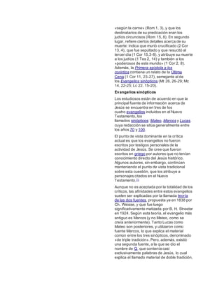 «según la carne» (Rom 1, 3), y que los
destinatarios de su predicación eran los
judíos circuncisos (Rom 15, 8). En segundo
lugar, refiere ciertos detalles acerca de su
muerte: indica que murió crucificado (2 Cor
13, 4), que fue sepultado y que resucitó al
tercer día (1 Cor 15,3-8), y atribuye su muerte
a los judíos (1 Tes 2, 14) y también a los
«poderosos de este mundo» (1 Cor 2, 8).
Además, la Primera epístola a los
corintios contiene un relato de la Última
Cena (1 Cor 11, 23-27), semejante al de
los Evangelios sinópticos (Mt 26, 26-29; Mc
14, 22-25; Lc 22, 15-20).
Evangelios sinópticos
Los estudiosos están de acuerdo en que la
principal fuente de información acerca de
Jesús se encuentra en tres de los
cuatro evangelios incluidos en el Nuevo
Testamento, los
llamados sinópticos: Mateo, Marcos y Lucas,
cuya redacción se sitúa generalmente entre
los años 70 y 100.
El punto de vista dominante en la crítica
actual es que los evangelios no fueron
escritos por testigos personales de la
actividad de Jesús. Se cree que fueron
escritos en griego por autores que no tenían
conocimiento directo del Jesús histórico.
Algunos autores, sin embargo, continúan
manteniendo el punto de vista tradicional
sobre esta cuestión, que los atribuye a
personajes citados en el Nuevo
Testamento.71
Aunque no es aceptada por la totalidad de los
críticos, las afinidades entre estos evangelios
suelen ser explicadas por la llamada teoría
de las dos fuentes, propuesta ya en 1838 por
Ch. Weisse, y que fue luego
significativamente matizada por B. H. Streeter
en 1924. Según esta teoría, el evangelio más
antiguo es Marcos (y no Mateo, como se
creía anteriormente). Tanto Lucas como
Mateo son posteriores, y utilizaron como
fuente Marcos, lo que explica el material
común entre los tres sinópticos, denominado
«de triple tradición». Pero, además, existió
una segunda fuente, a la que se dio el
nombre de Q, que contenía casi
exclusivamente palabras de Jesús, lo cual
explica el llamado material de doble tradición,
 